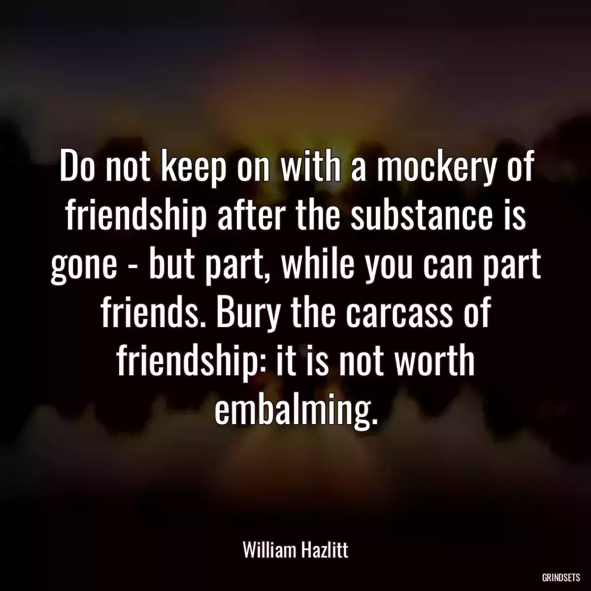 Do not keep on with a mockery of friendship after the substance is gone - but part, while you can part friends. Bury the carcass of friendship: it is not worth embalming.