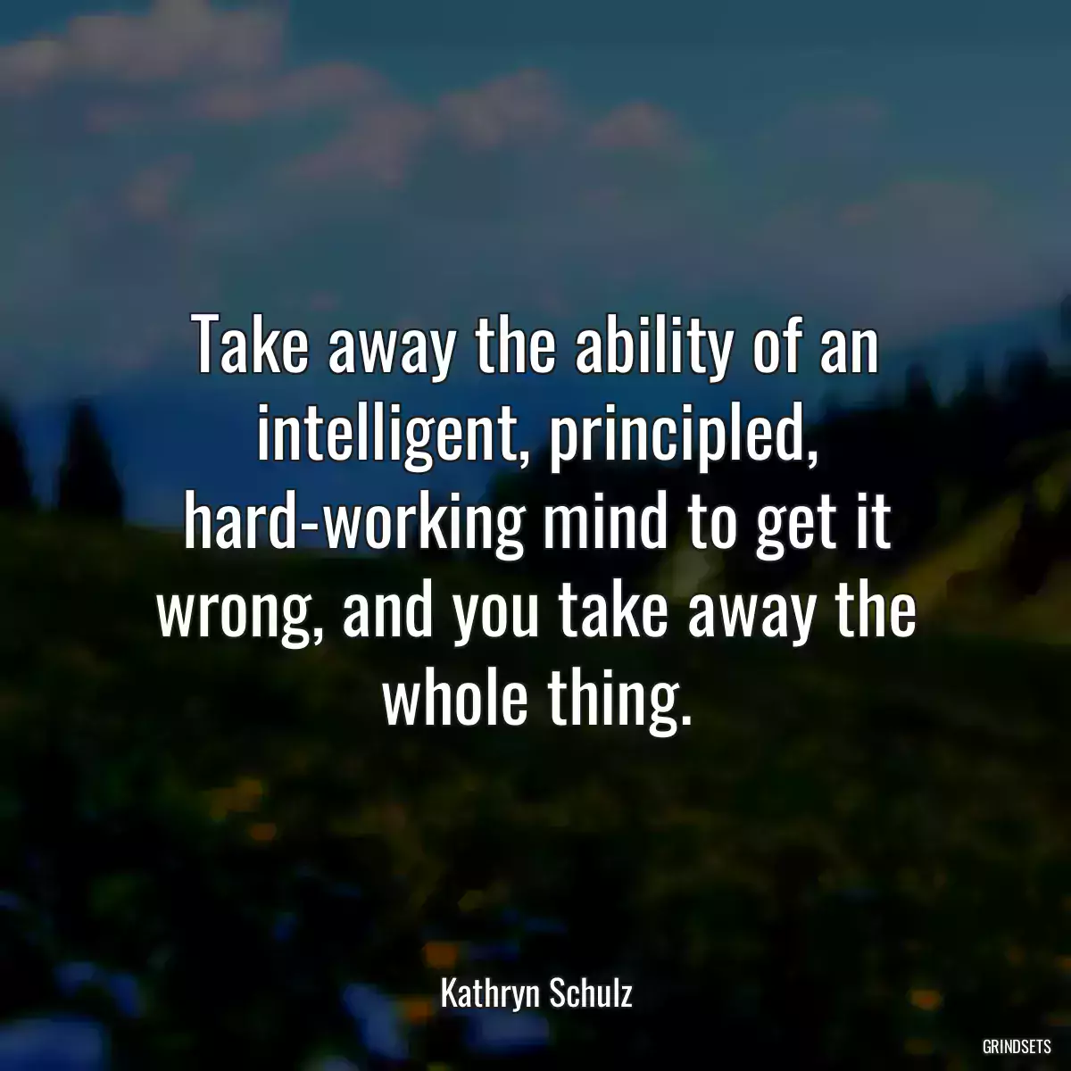 Take away the ability of an intelligent, principled, hard-working mind to get it wrong, and you take away the whole thing.