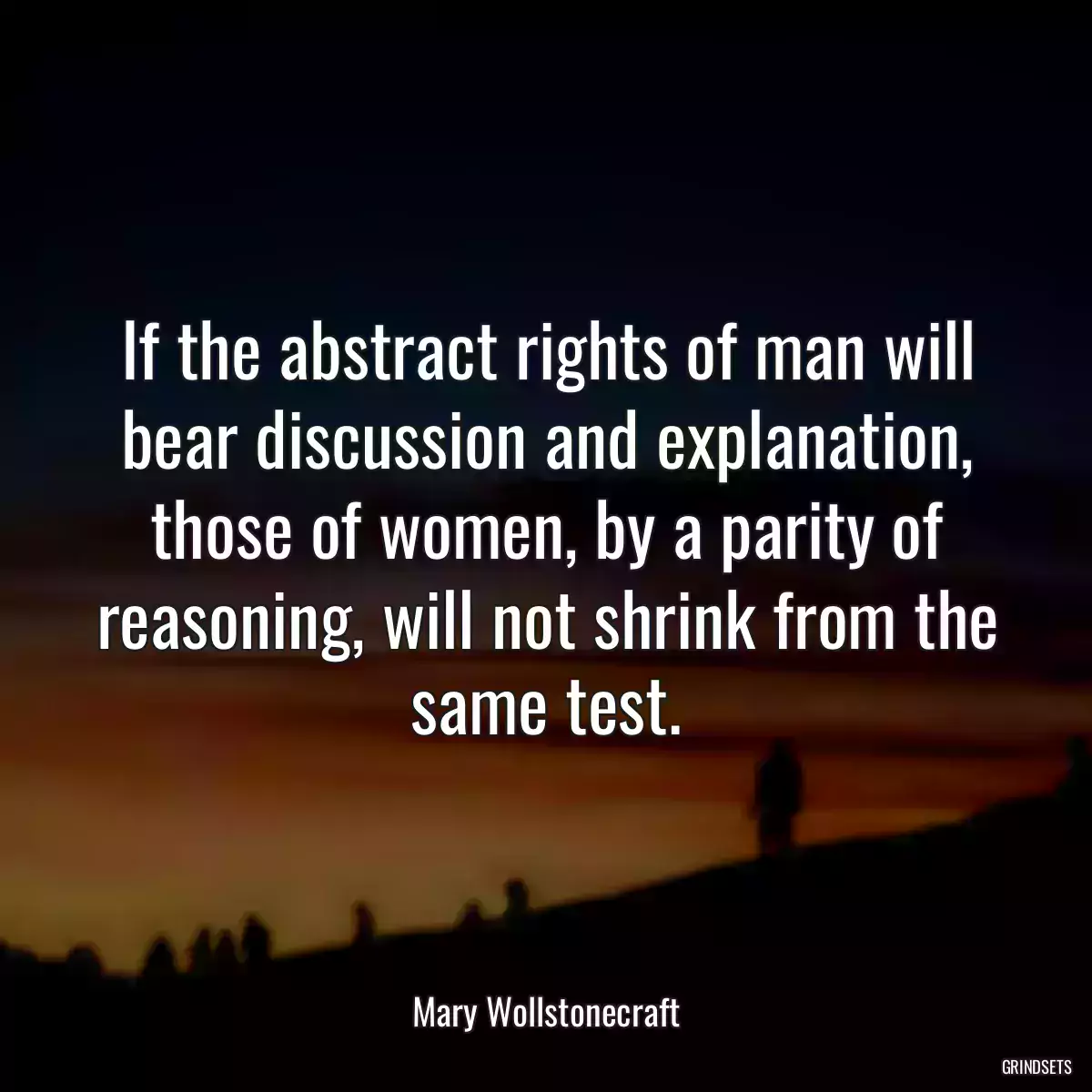 If the abstract rights of man will bear discussion and explanation, those of women, by a parity of reasoning, will not shrink from the same test.