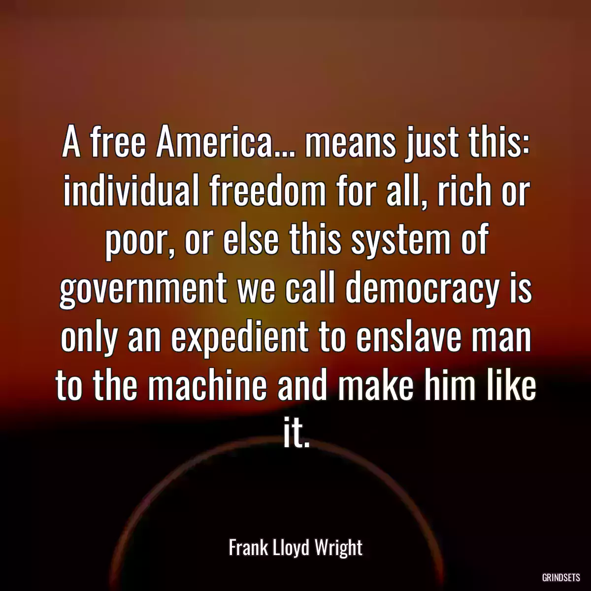 A free America... means just this: individual freedom for all, rich or poor, or else this system of government we call democracy is only an expedient to enslave man to the machine and make him like it.