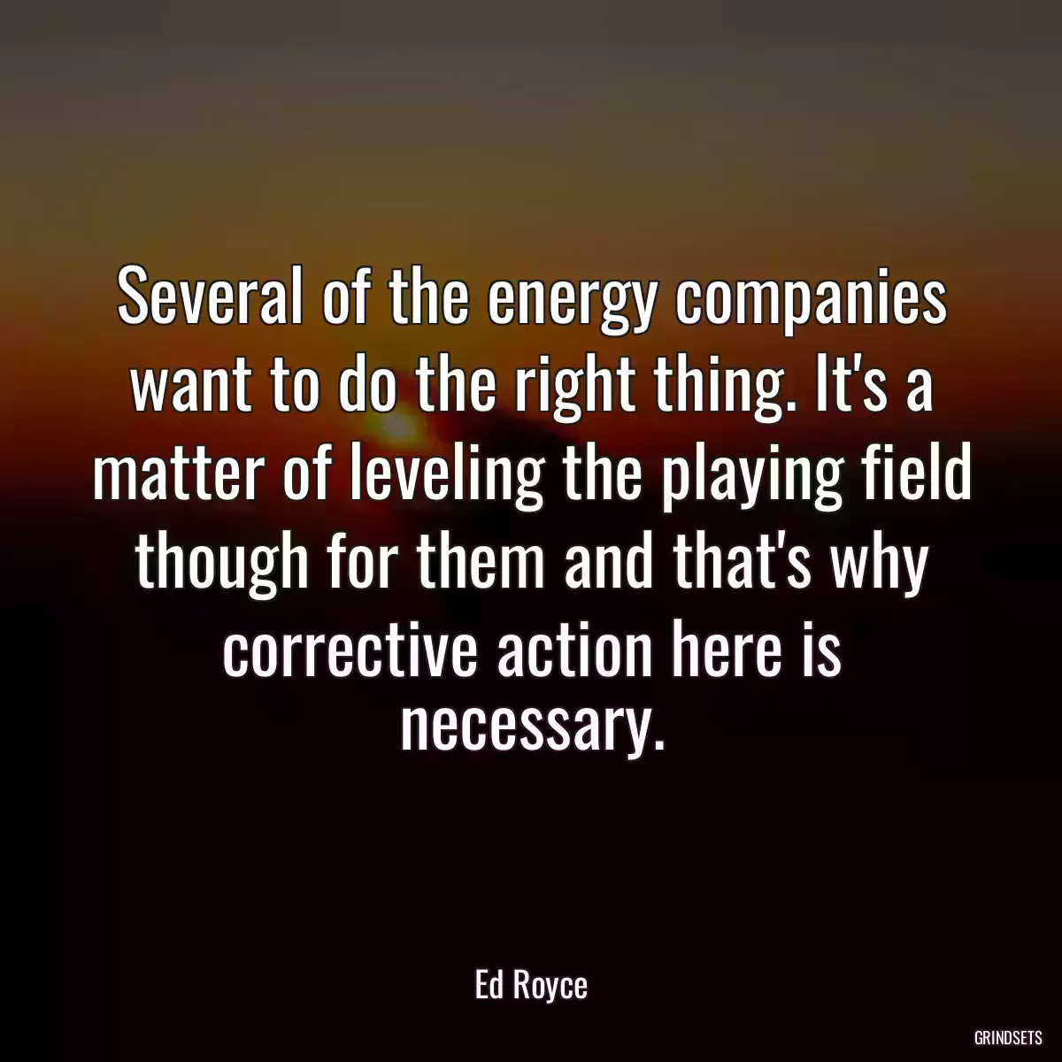 Several of the energy companies want to do the right thing. It\'s a matter of leveling the playing field though for them and that\'s why corrective action here is necessary.