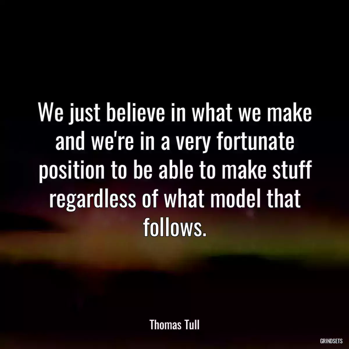 We just believe in what we make and we\'re in a very fortunate position to be able to make stuff regardless of what model that follows.