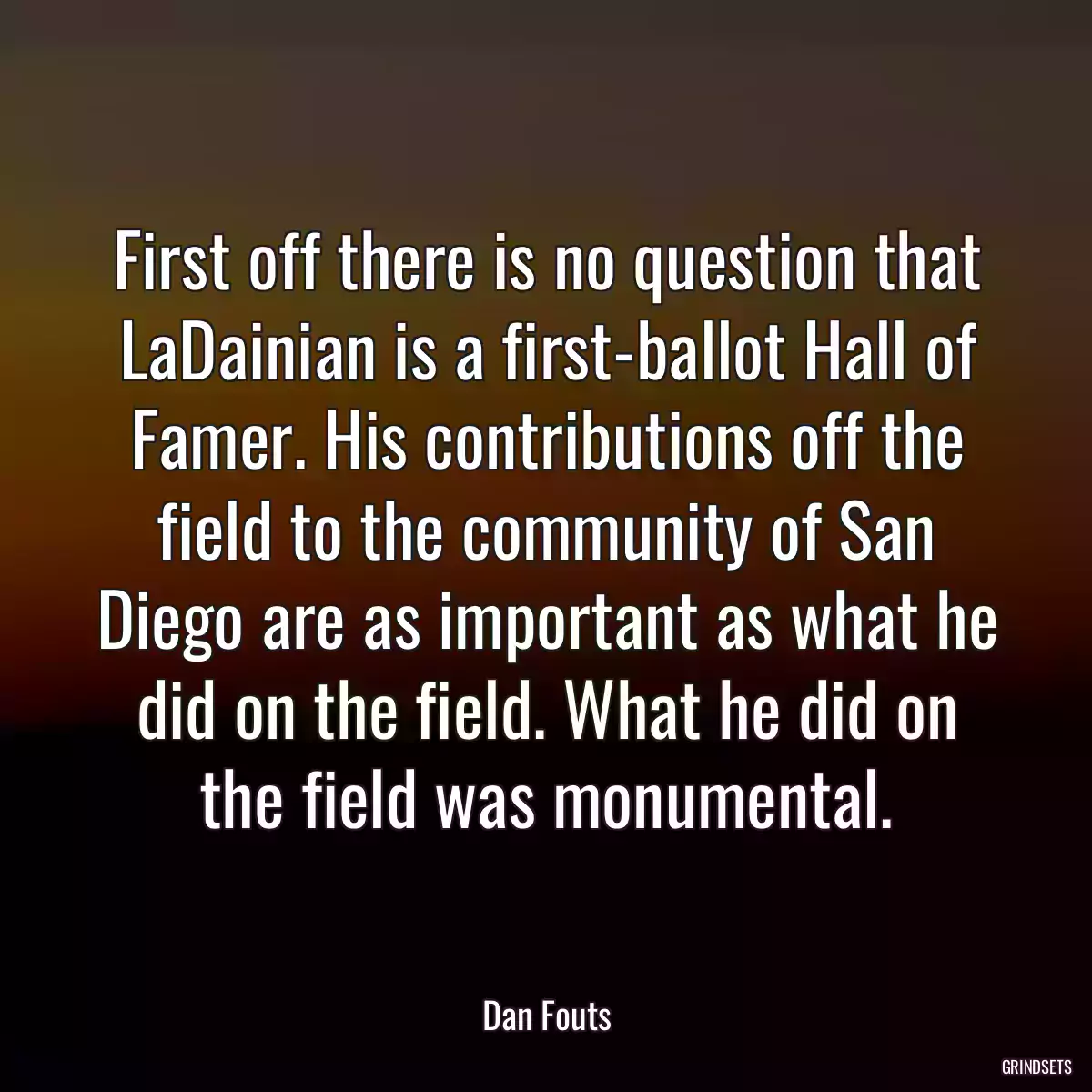 First off there is no question that LaDainian is a first-ballot Hall of Famer. His contributions off the field to the community of San Diego are as important as what he did on the field. What he did on the field was monumental.