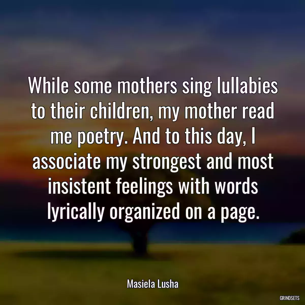 While some mothers sing lullabies to their children, my mother read me poetry. And to this day, I associate my strongest and most insistent feelings with words lyrically organized on a page.