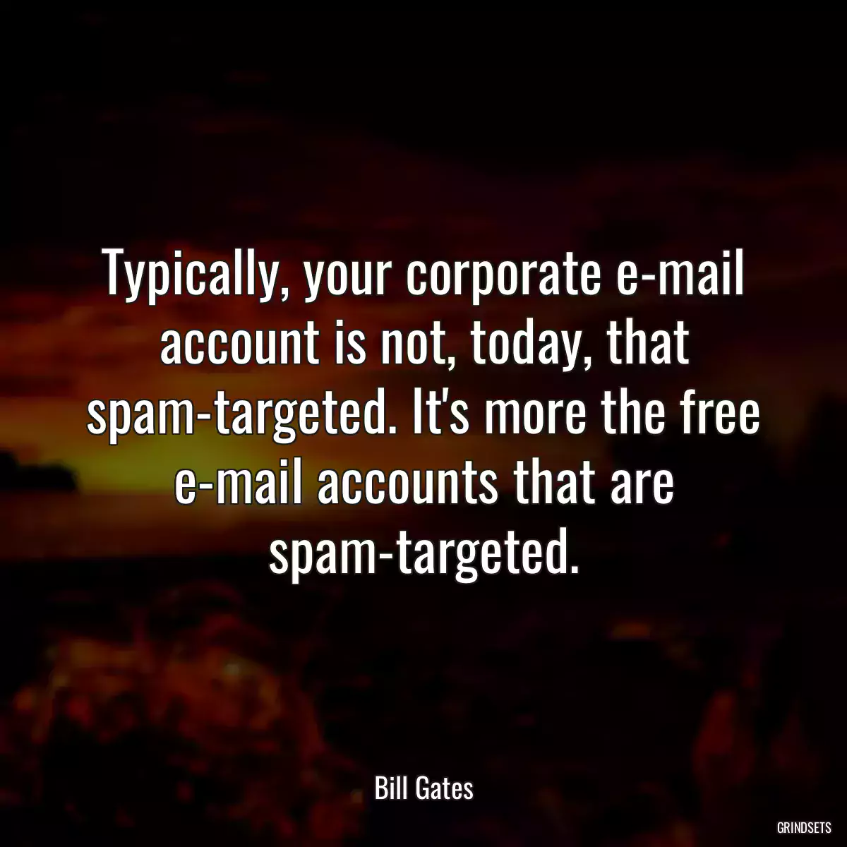 Typically, your corporate e-mail account is not, today, that spam-targeted. It\'s more the free e-mail accounts that are spam-targeted.