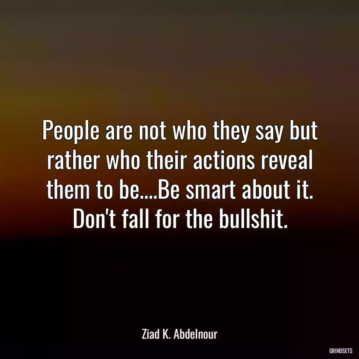 People are not who they say but rather who their actions reveal them to be....Be smart about it. Don\'t fall for the bullshit.