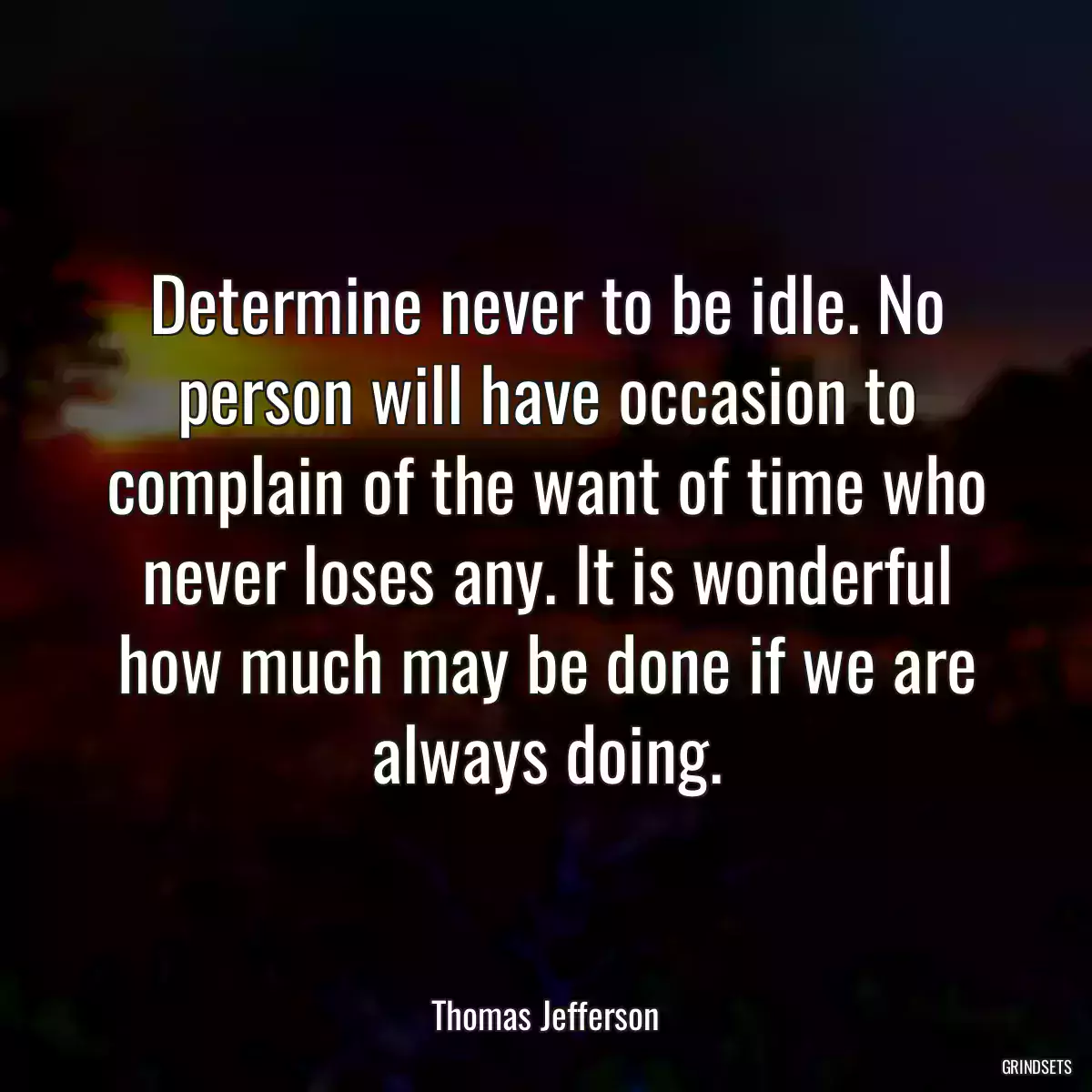 Determine never to be idle. No person will have occasion to complain of the want of time who never loses any. It is wonderful how much may be done if we are always doing.