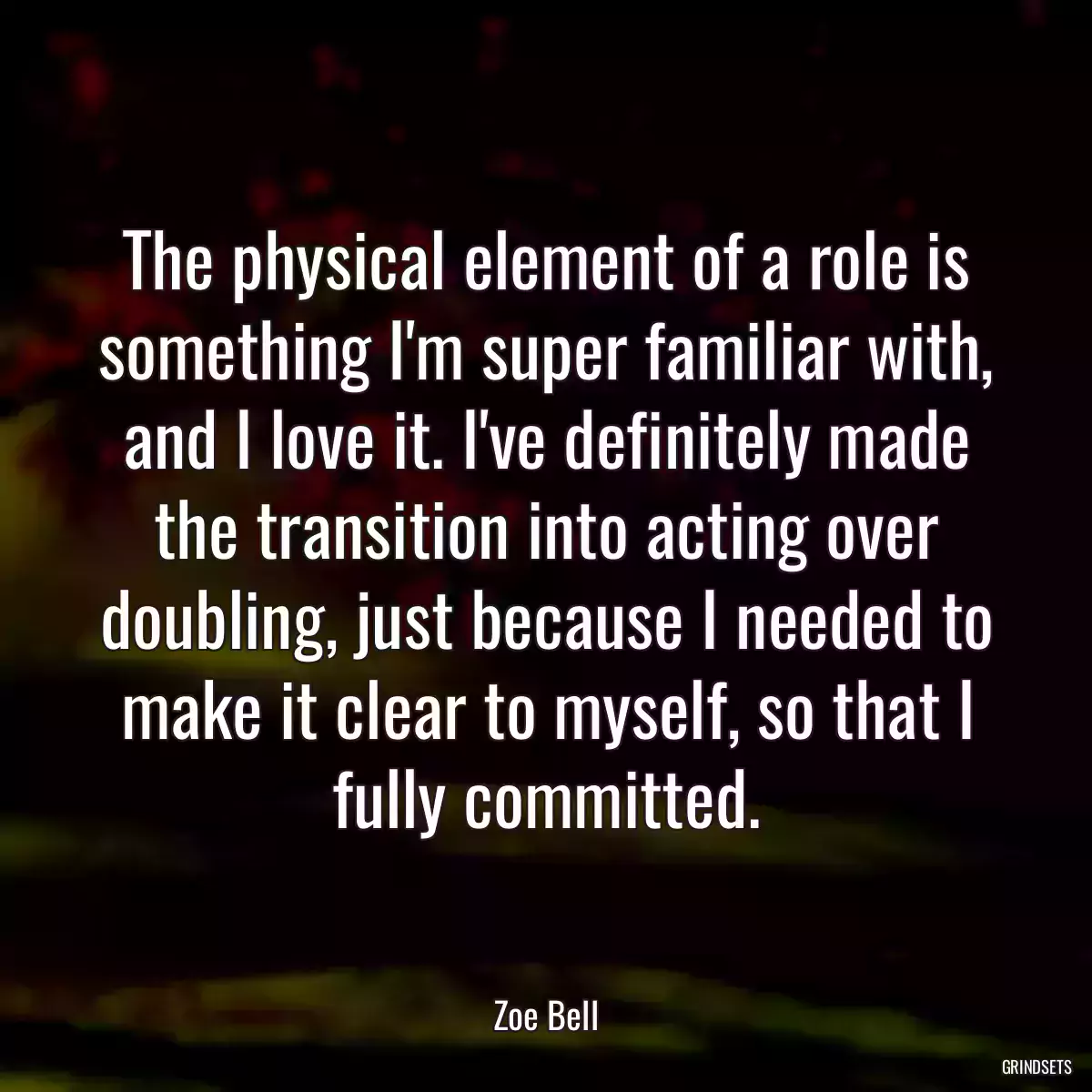 The physical element of a role is something I\'m super familiar with, and I love it. I\'ve definitely made the transition into acting over doubling, just because I needed to make it clear to myself, so that I fully committed.