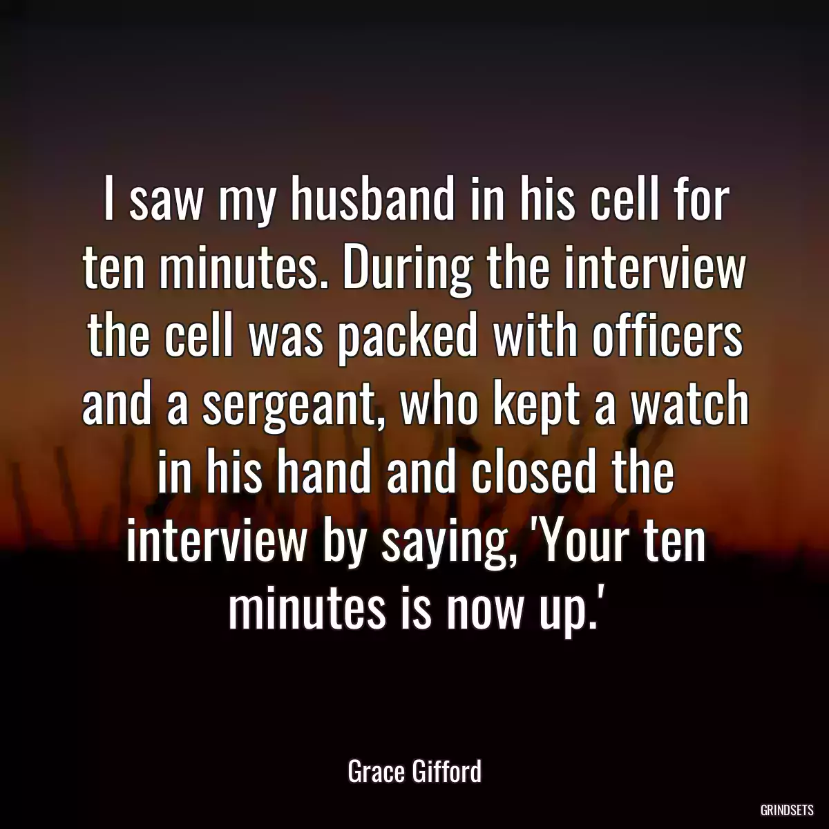 I saw my husband in his cell for ten minutes. During the interview the cell was packed with officers and a sergeant, who kept a watch in his hand and closed the interview by saying, \'Your ten minutes is now up.\'