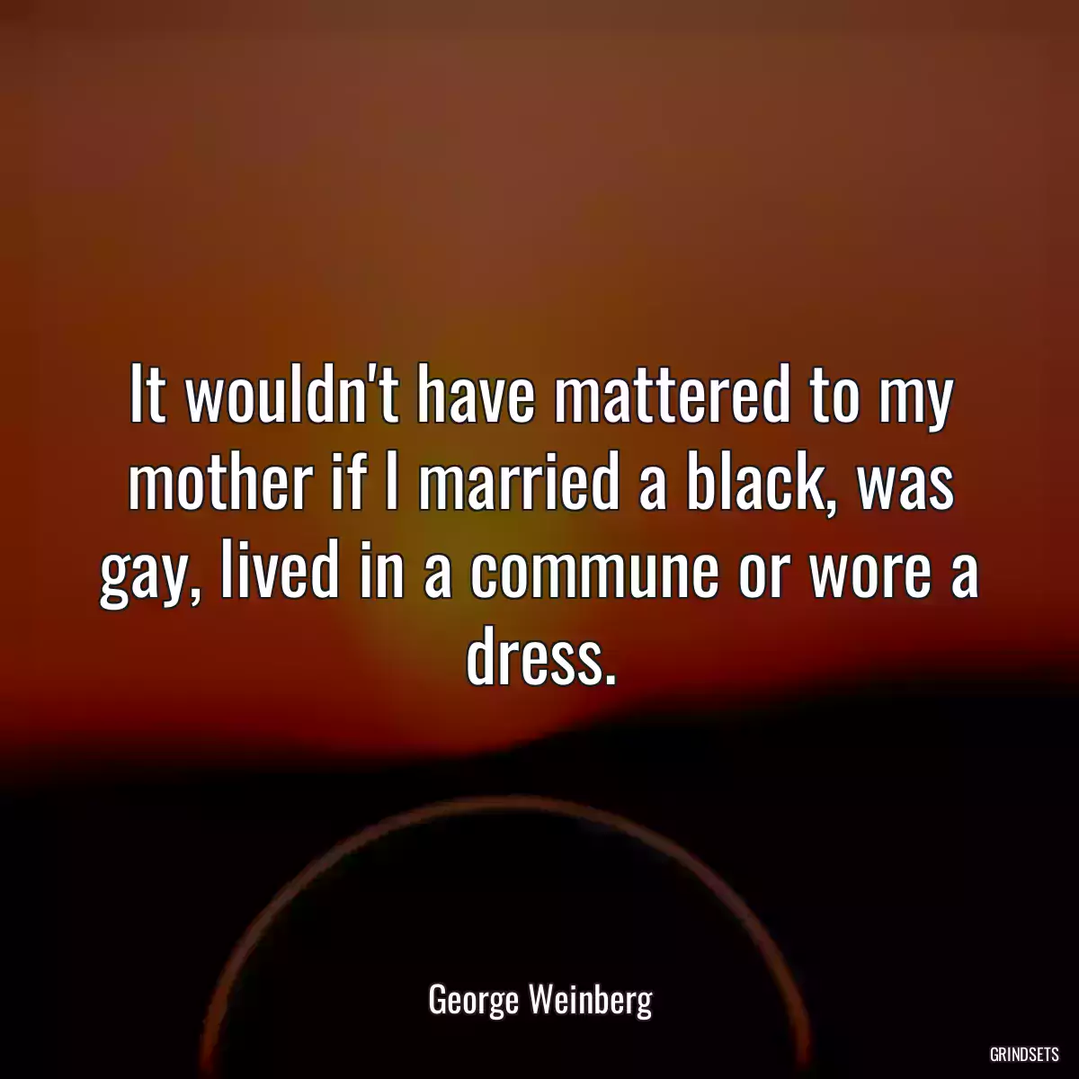 It wouldn\'t have mattered to my mother if I married a black, was gay, lived in a commune or wore a dress.