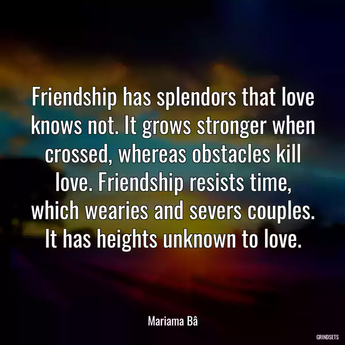 Friendship has splendors that love knows not. It grows stronger when crossed, whereas obstacles kill love. Friendship resists time, which wearies and severs couples. It has heights unknown to love.