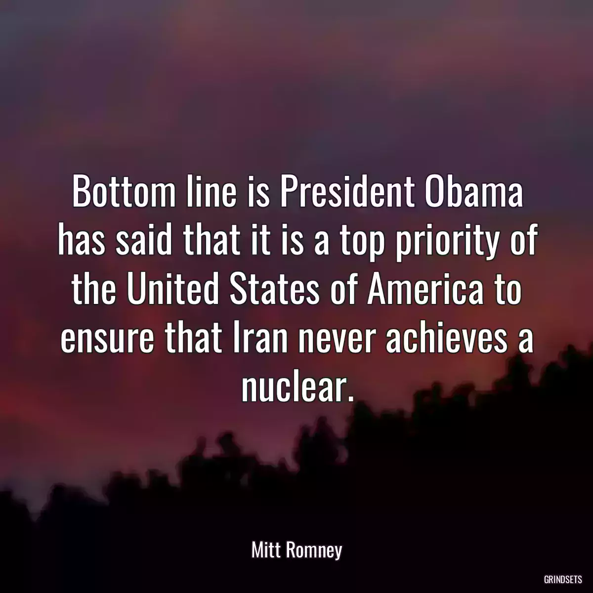 Bottom line is President Obama has said that it is a top priority of the United States of America to ensure that Iran never achieves a nuclear.