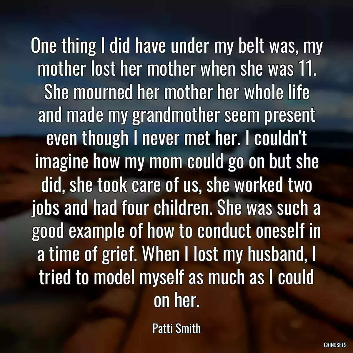 One thing I did have under my belt was, my mother lost her mother when she was 11. She mourned her mother her whole life and made my grandmother seem present even though I never met her. I couldn\'t imagine how my mom could go on but she did, she took care of us, she worked two jobs and had four children. She was such a good example of how to conduct oneself in a time of grief. When I lost my husband, I tried to model myself as much as I could on her.