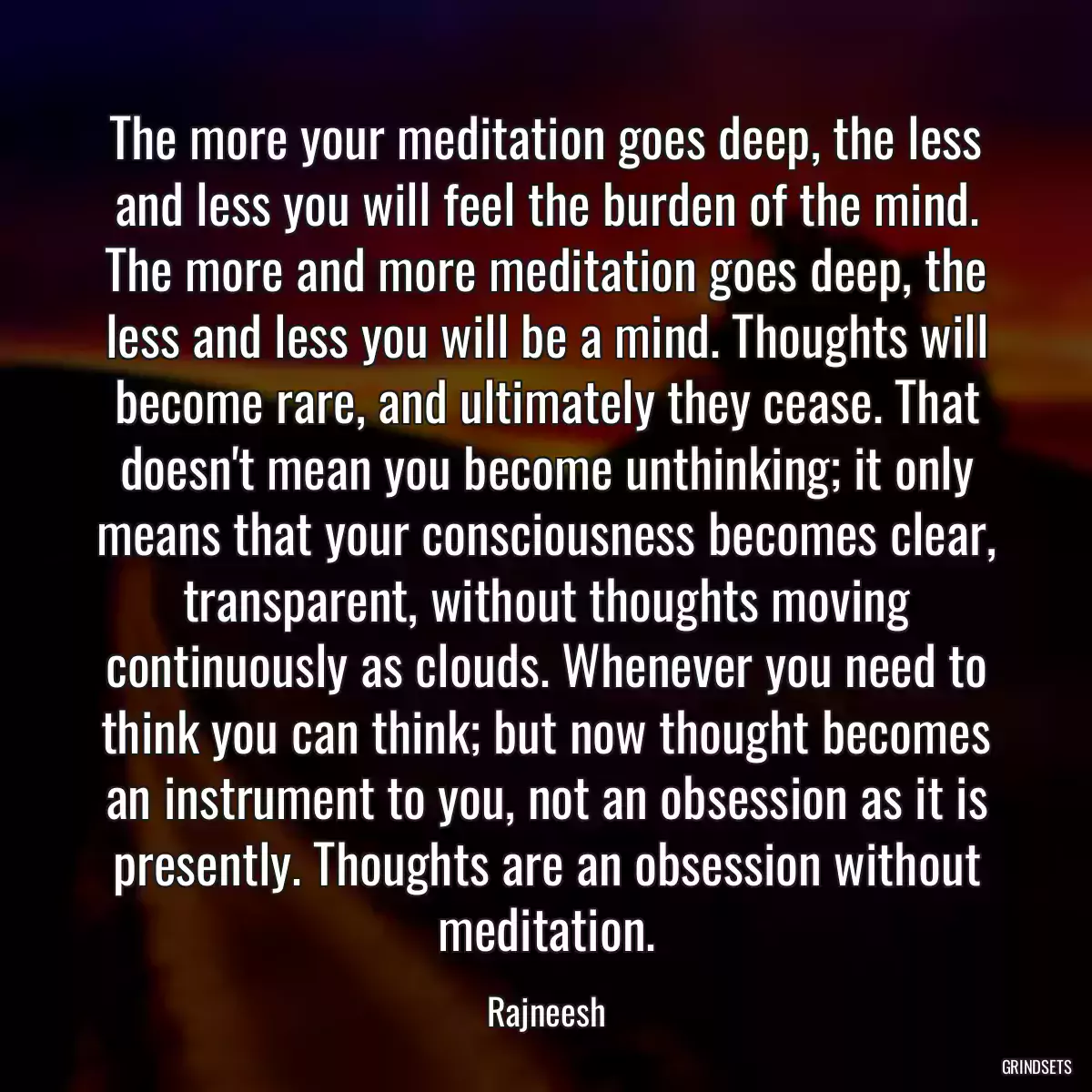 The more your meditation goes deep, the less and less you will feel the burden of the mind. The more and more meditation goes deep, the less and less you will be a mind. Thoughts will become rare, and ultimately they cease. That doesn\'t mean you become unthinking; it only means that your consciousness becomes clear, transparent, without thoughts moving continuously as clouds. Whenever you need to think you can think; but now thought becomes an instrument to you, not an obsession as it is presently. Thoughts are an obsession without meditation.