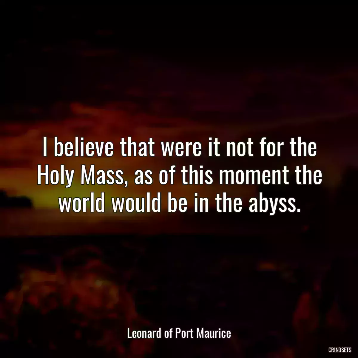 I believe that were it not for the Holy Mass, as of this moment the world would be in the abyss.