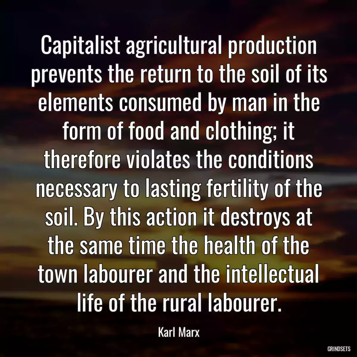 Capitalist agricultural production prevents the return to the soil of its elements consumed by man in the form of food and clothing; it therefore violates the conditions necessary to lasting fertility of the soil. By this action it destroys at the same time the health of the town labourer and the intellectual life of the rural labourer.