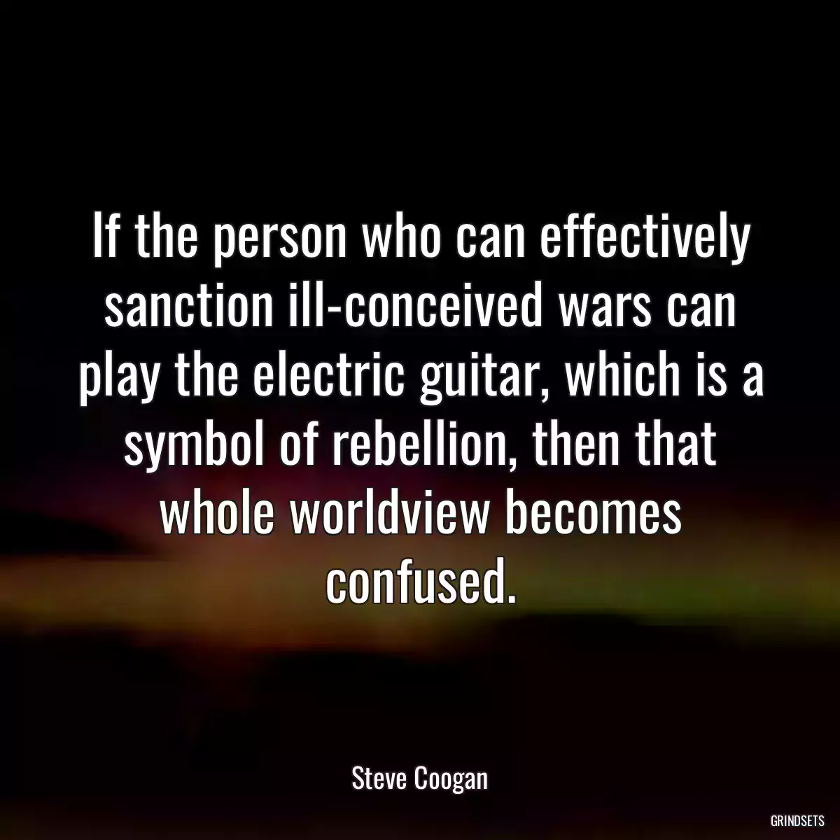 If the person who can effectively sanction ill-conceived wars can play the electric guitar, which is a symbol of rebellion, then that whole worldview becomes confused.