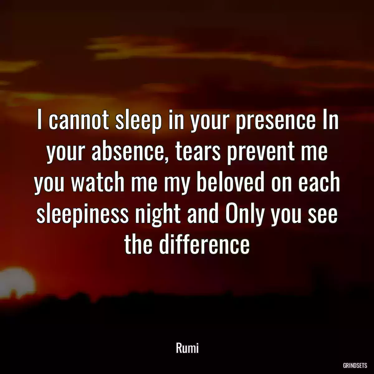 I cannot sleep in your presence In your absence, tears prevent me you watch me my beloved on each sleepiness night and Only you see the difference