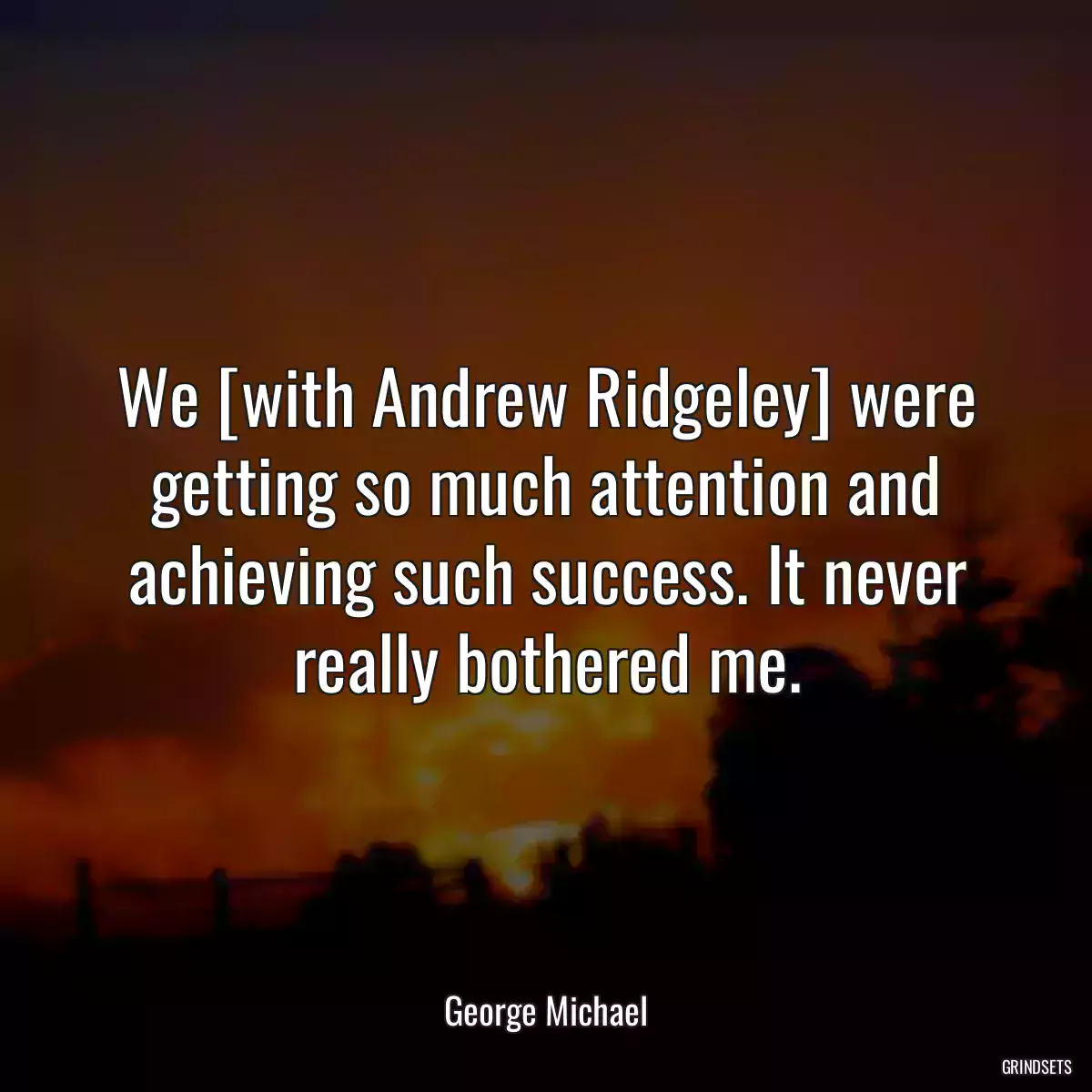 We [with Andrew Ridgeley] were getting so much attention and achieving such success. It never really bothered me.