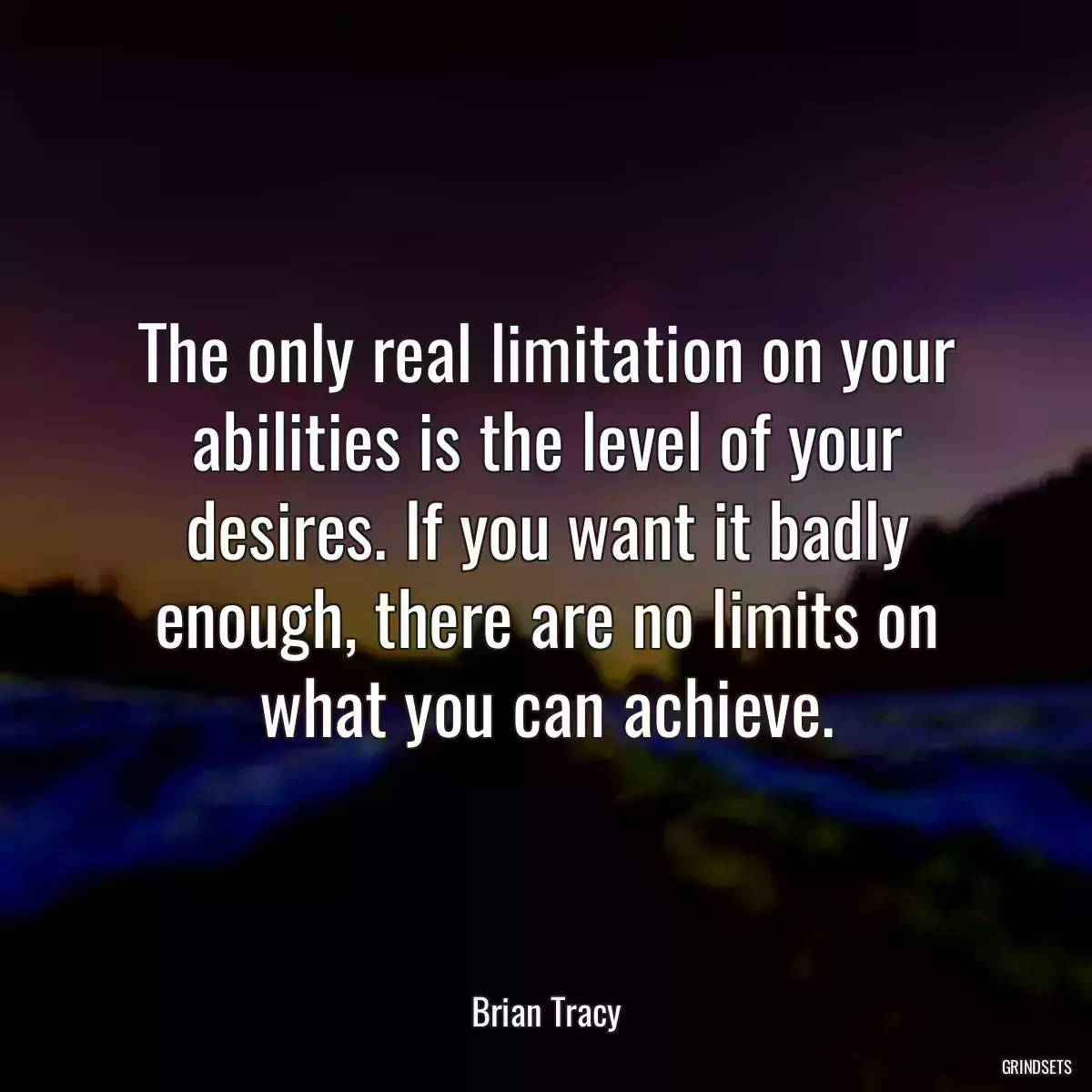 The only real limitation on your abilities is the level of your desires. If you want it badly enough, there are no limits on what you can achieve.