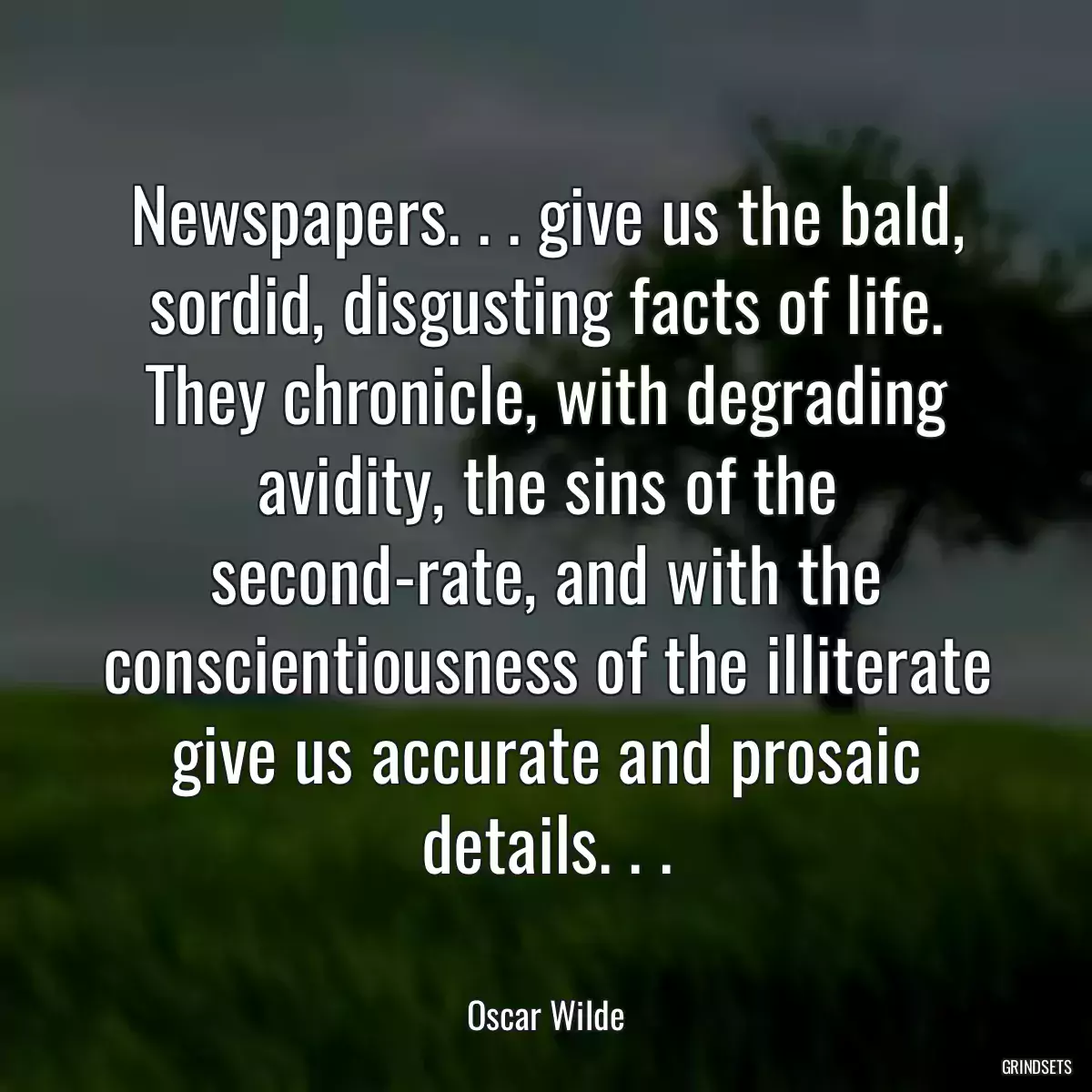 Newspapers. . . give us the bald, sordid, disgusting facts of life. They chronicle, with degrading avidity, the sins of the second-rate, and with the conscientiousness of the illiterate give us accurate and prosaic details. . .