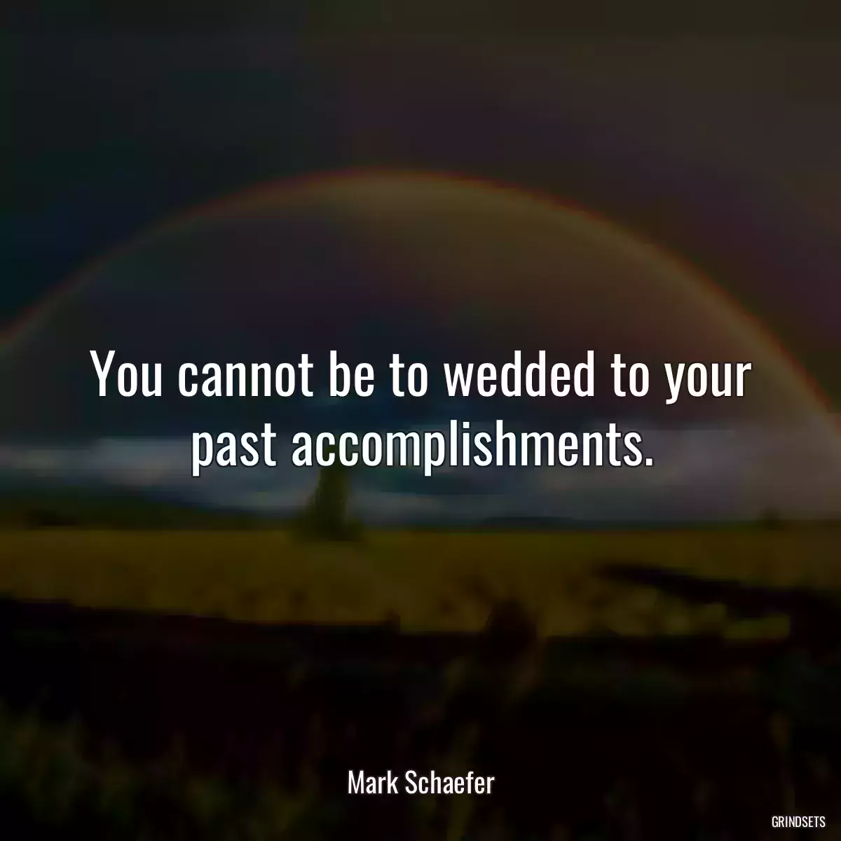 You cannot be to wedded to your past accomplishments.