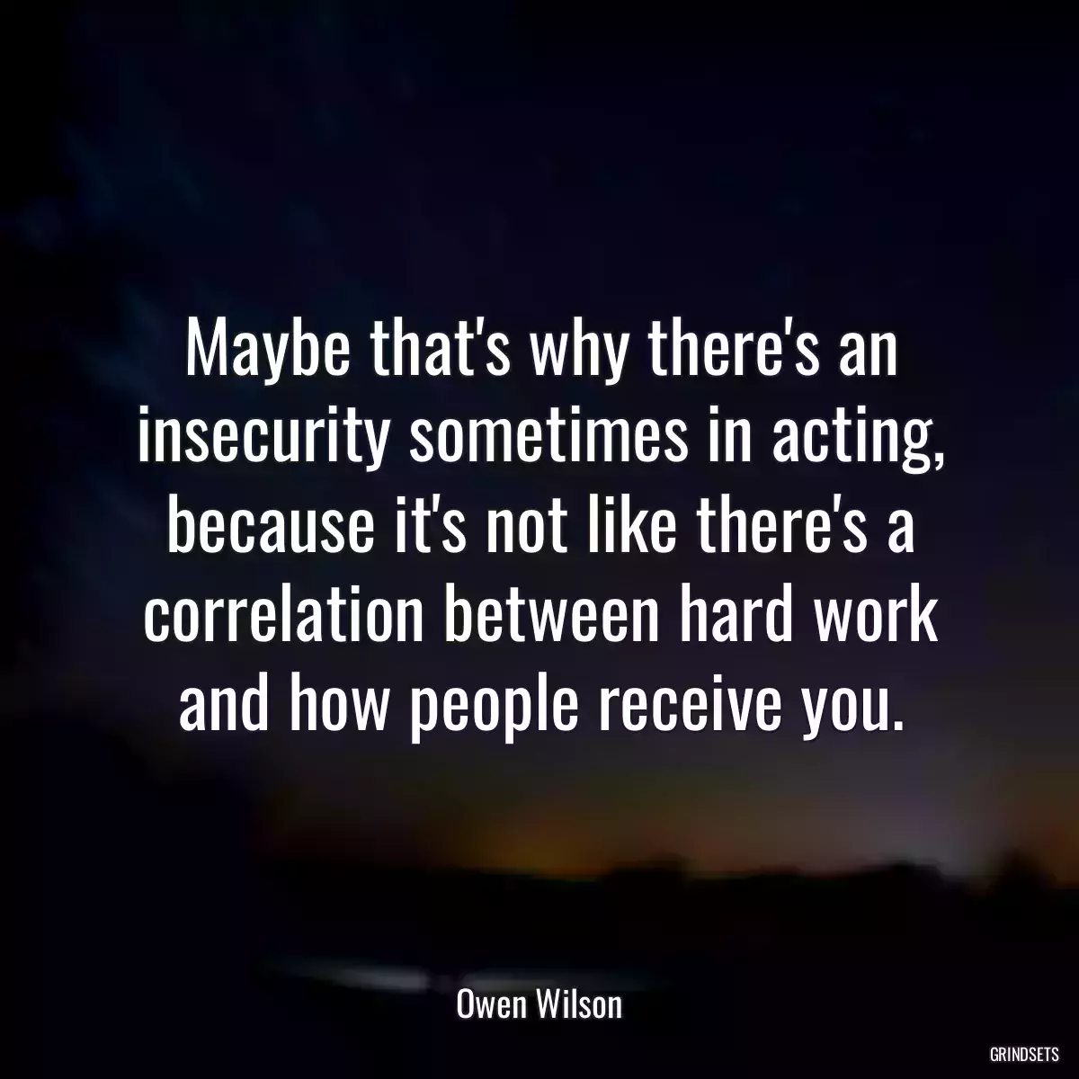 Maybe that\'s why there\'s an insecurity sometimes in acting, because it\'s not like there\'s a correlation between hard work and how people receive you.