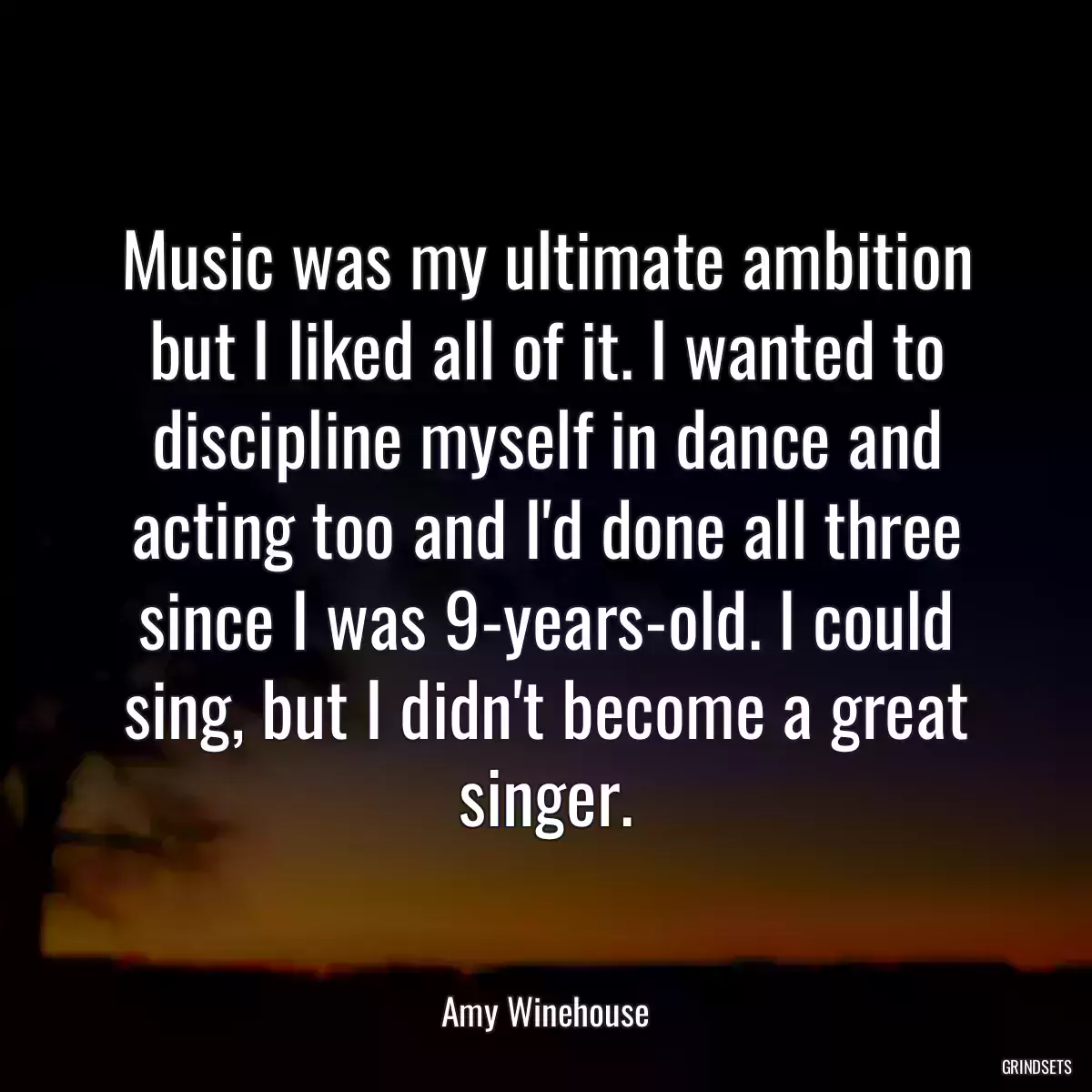 Music was my ultimate ambition but I liked all of it. I wanted to discipline myself in dance and acting too and I\'d done all three since I was 9-years-old. I could sing, but I didn\'t become a great singer.