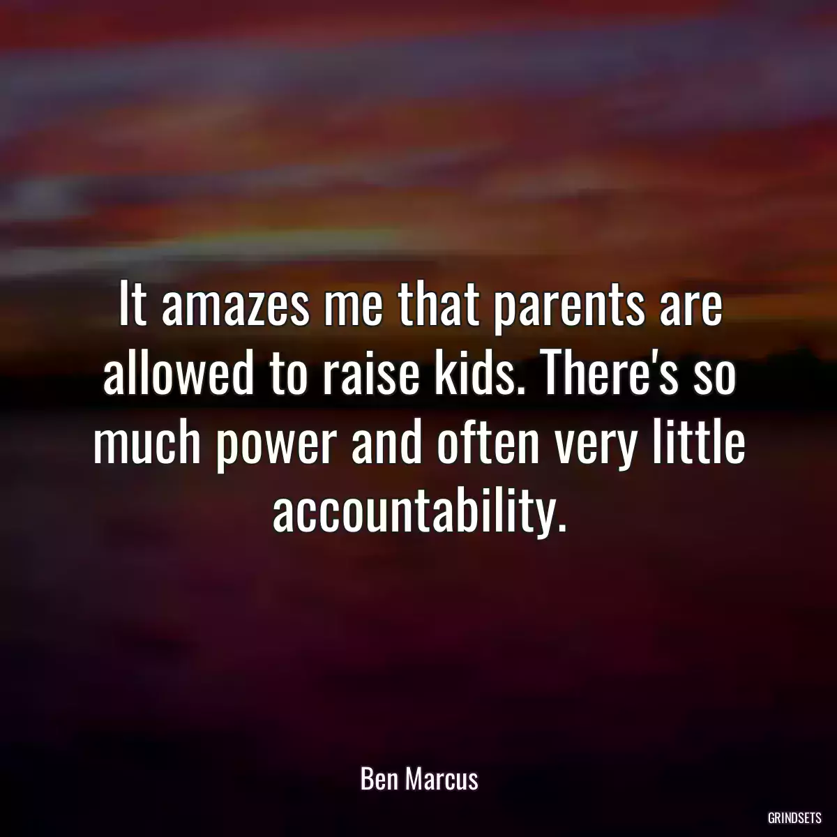 It amazes me that parents are allowed to raise kids. There\'s so much power and often very little accountability.