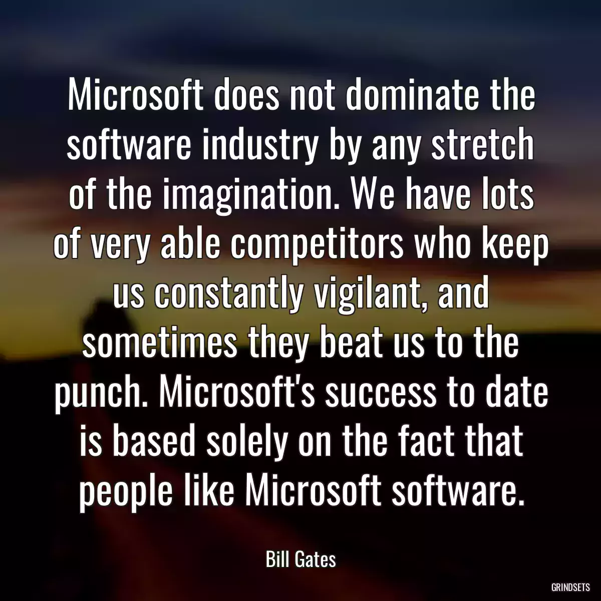Microsoft does not dominate the software industry by any stretch of the imagination. We have lots of very able competitors who keep us constantly vigilant, and sometimes they beat us to the punch. Microsoft\'s success to date is based solely on the fact that people like Microsoft software.