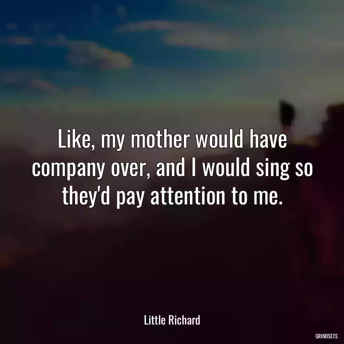 Like, my mother would have company over, and I would sing so they\'d pay attention to me.