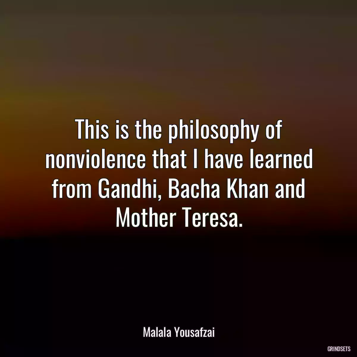 This is the philosophy of nonviolence that I have learned from Gandhi, Bacha Khan and Mother Teresa.