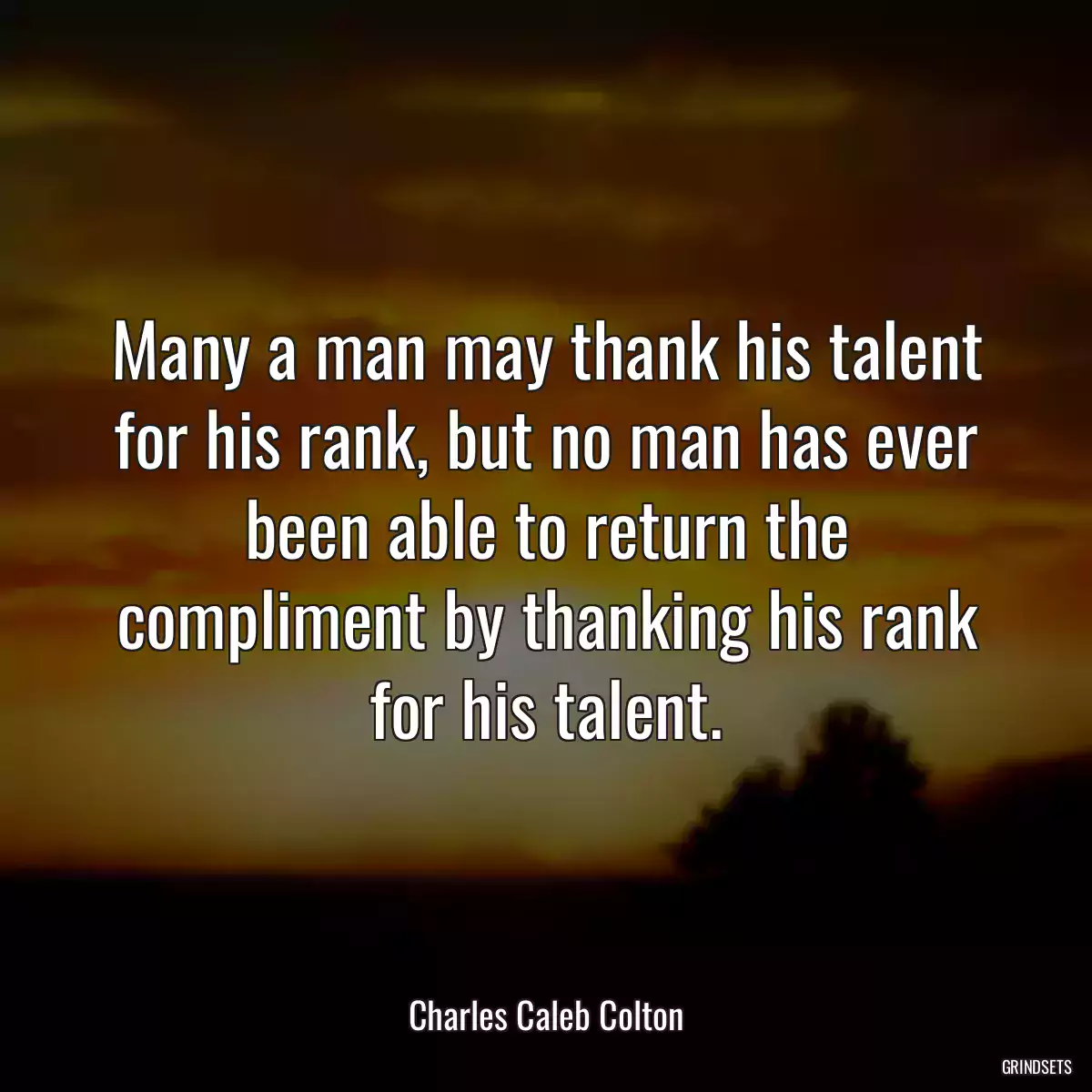 Many a man may thank his talent for his rank, but no man has ever been able to return the compliment by thanking his rank for his talent.