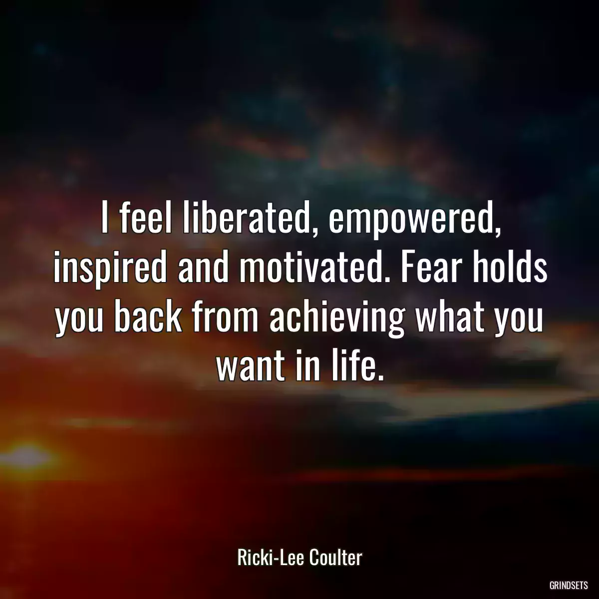 I feel liberated, empowered, inspired and motivated. Fear holds you back from achieving what you want in life.