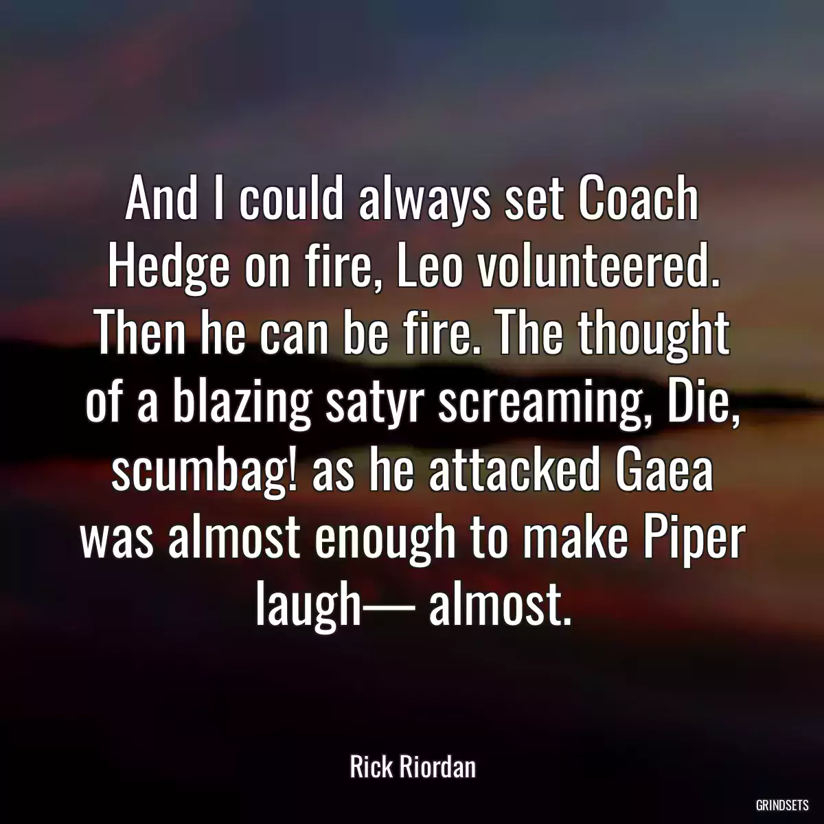 And I could always set Coach Hedge on fire, Leo volunteered. Then he can be fire. The thought of a blazing satyr screaming, Die, scumbag! as he attacked Gaea was almost enough to make Piper laugh— almost.