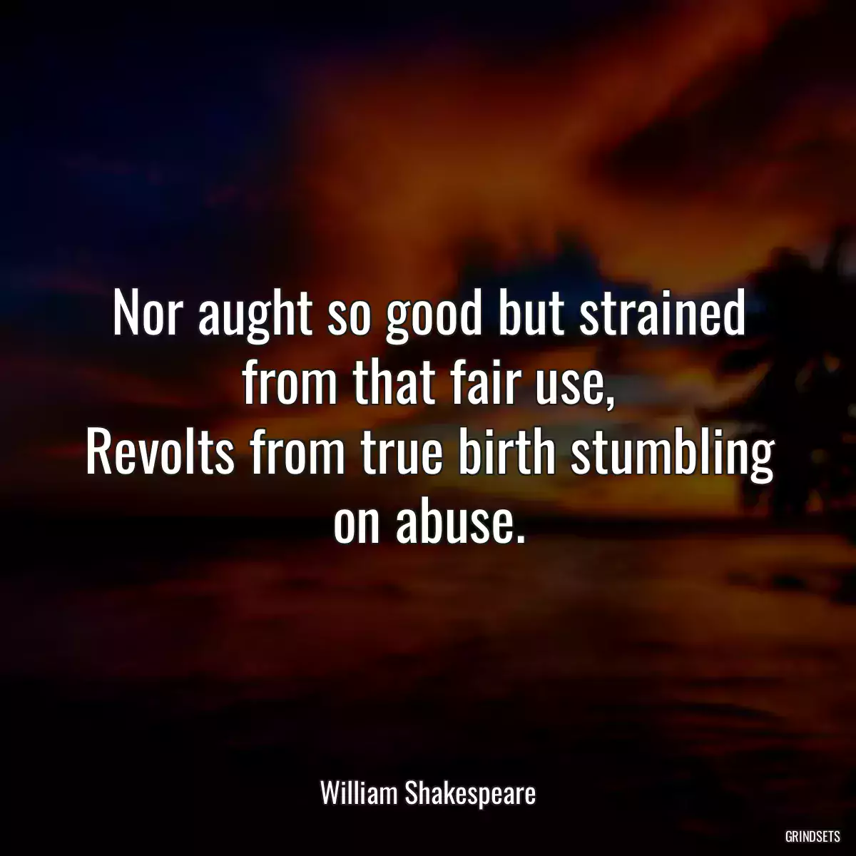 Nor aught so good but strained from that fair use,
Revolts from true birth stumbling on abuse.