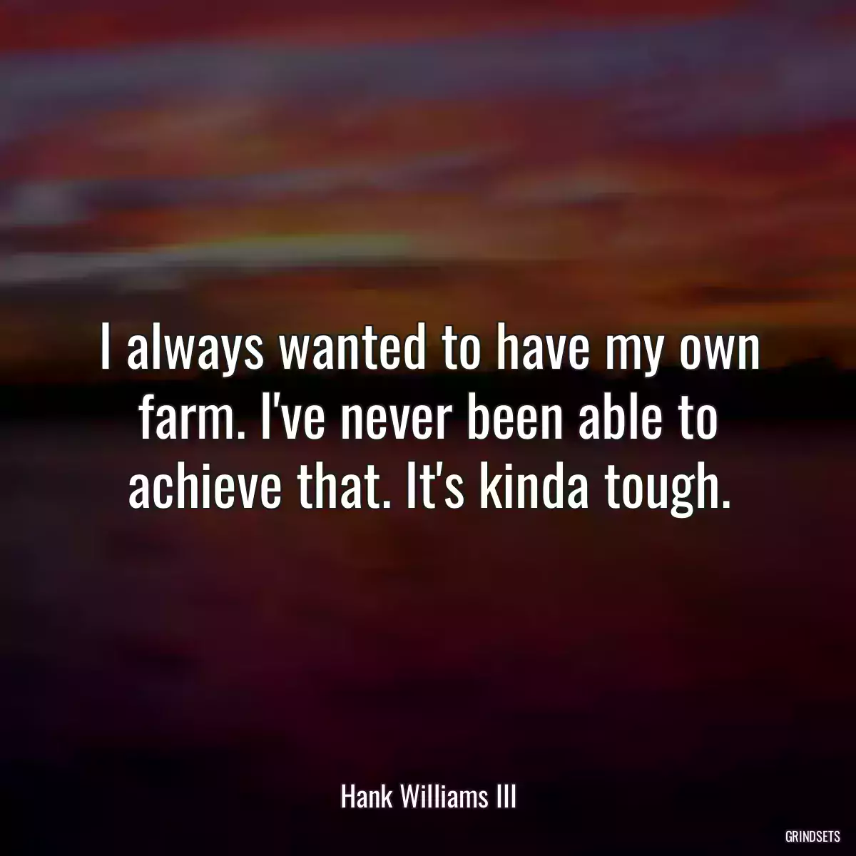 I always wanted to have my own farm. I\'ve never been able to achieve that. It\'s kinda tough.