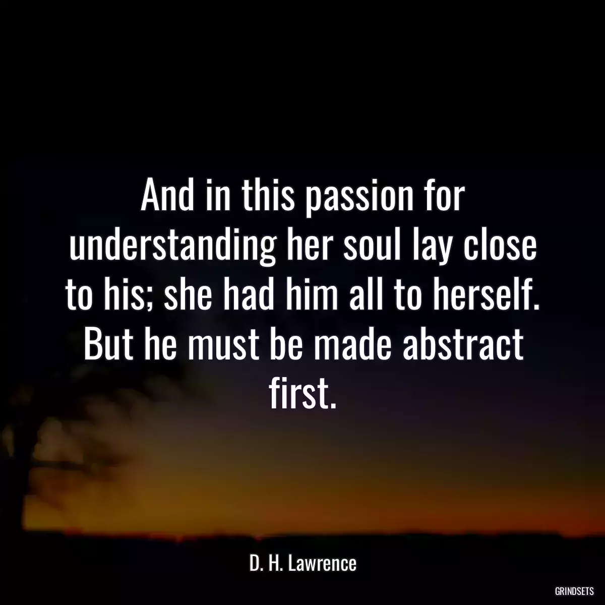 And in this passion for understanding her soul lay close to his; she had him all to herself. But he must be made abstract first.