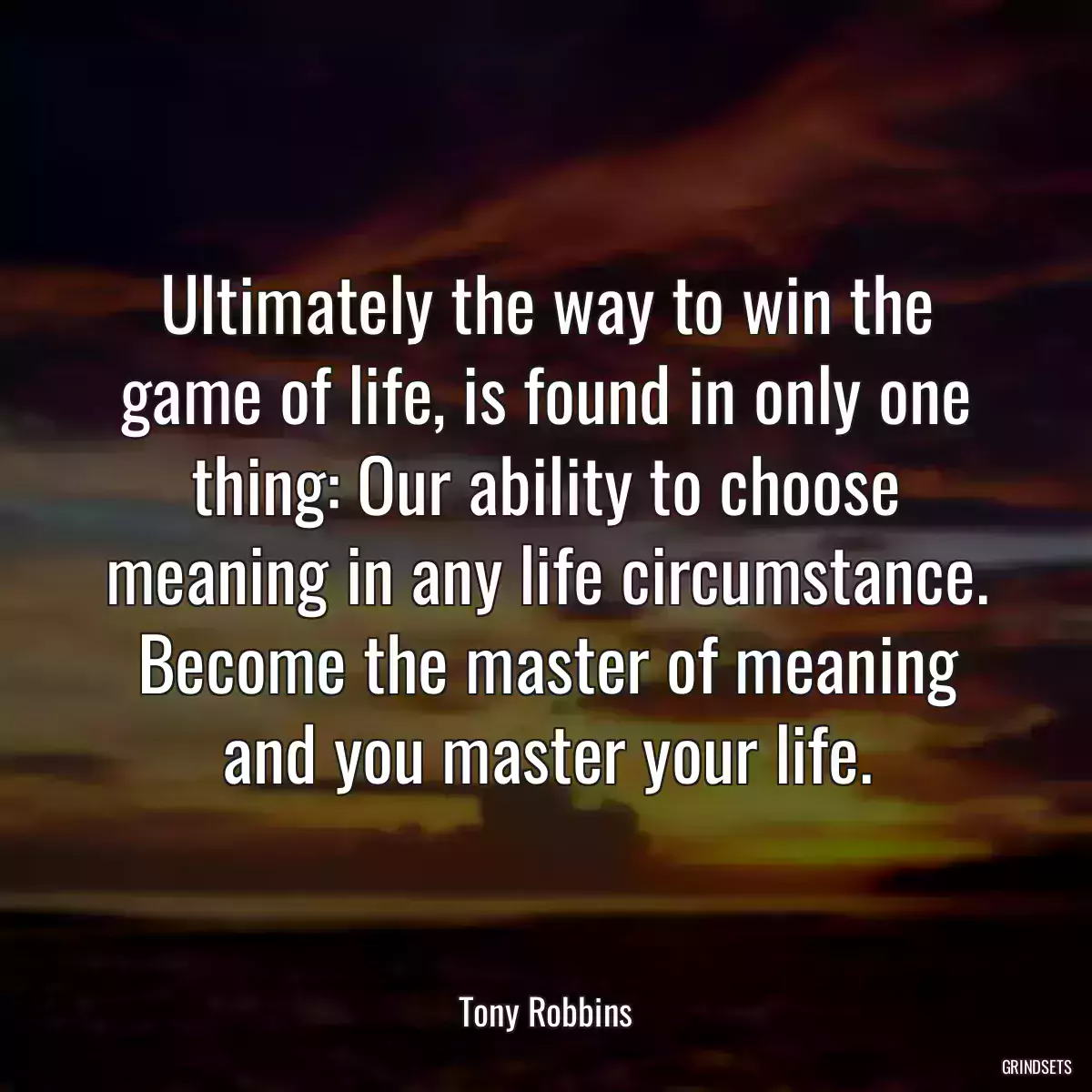 Ultimately the way to win the game of life, is found in only one thing: Our ability to choose meaning in any life circumstance. Become the master of meaning and you master your life.