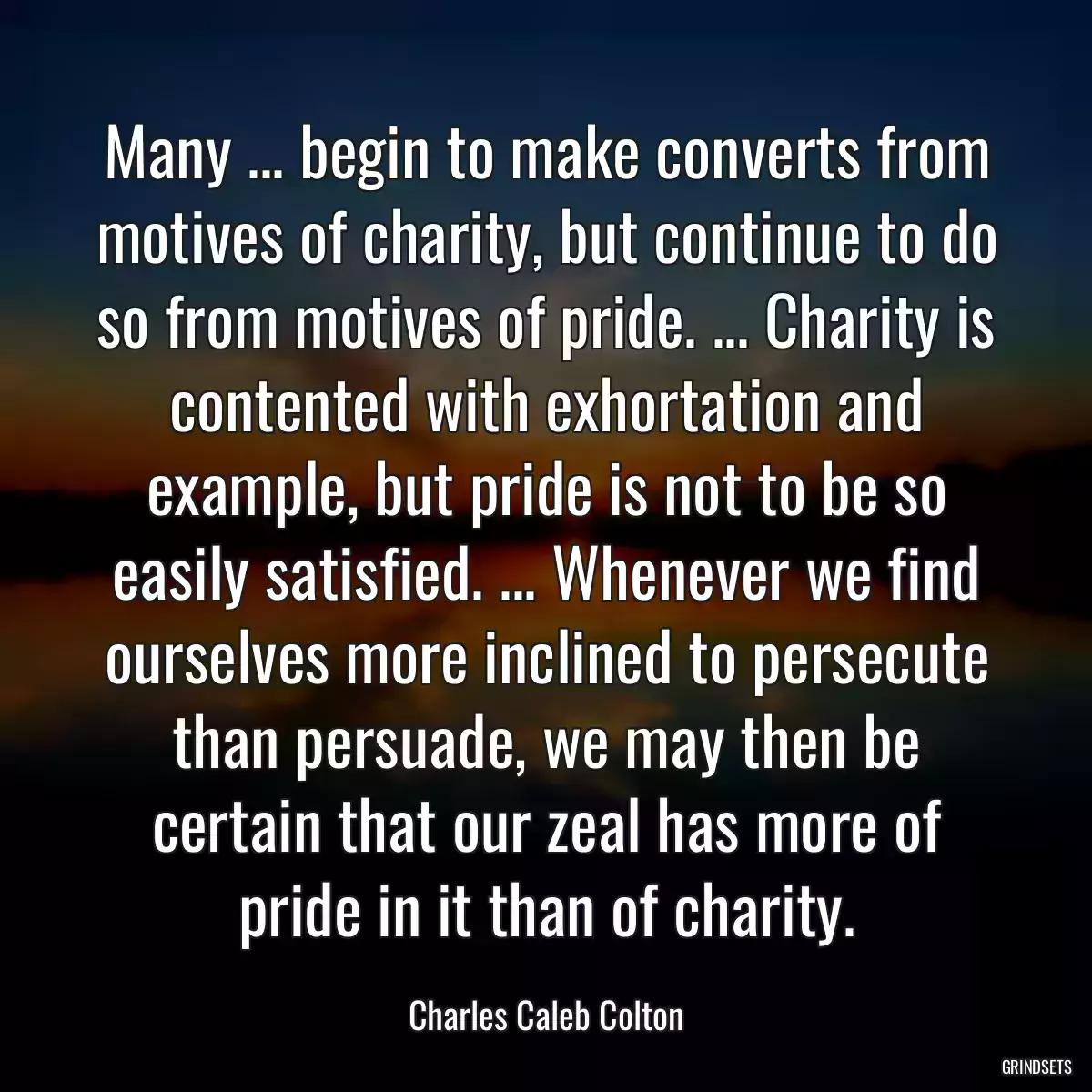 Many ... begin to make converts from motives of charity, but continue to do so from motives of pride. ... Charity is contented with exhortation and example, but pride is not to be so easily satisfied. ... Whenever we find ourselves more inclined to persecute than persuade, we may then be certain that our zeal has more of pride in it than of charity.