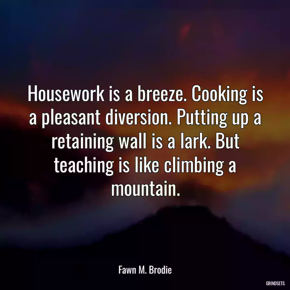 Housework is a breeze. Cooking is a pleasant diversion. Putting up a retaining wall is a lark. But teaching is like climbing a mountain.