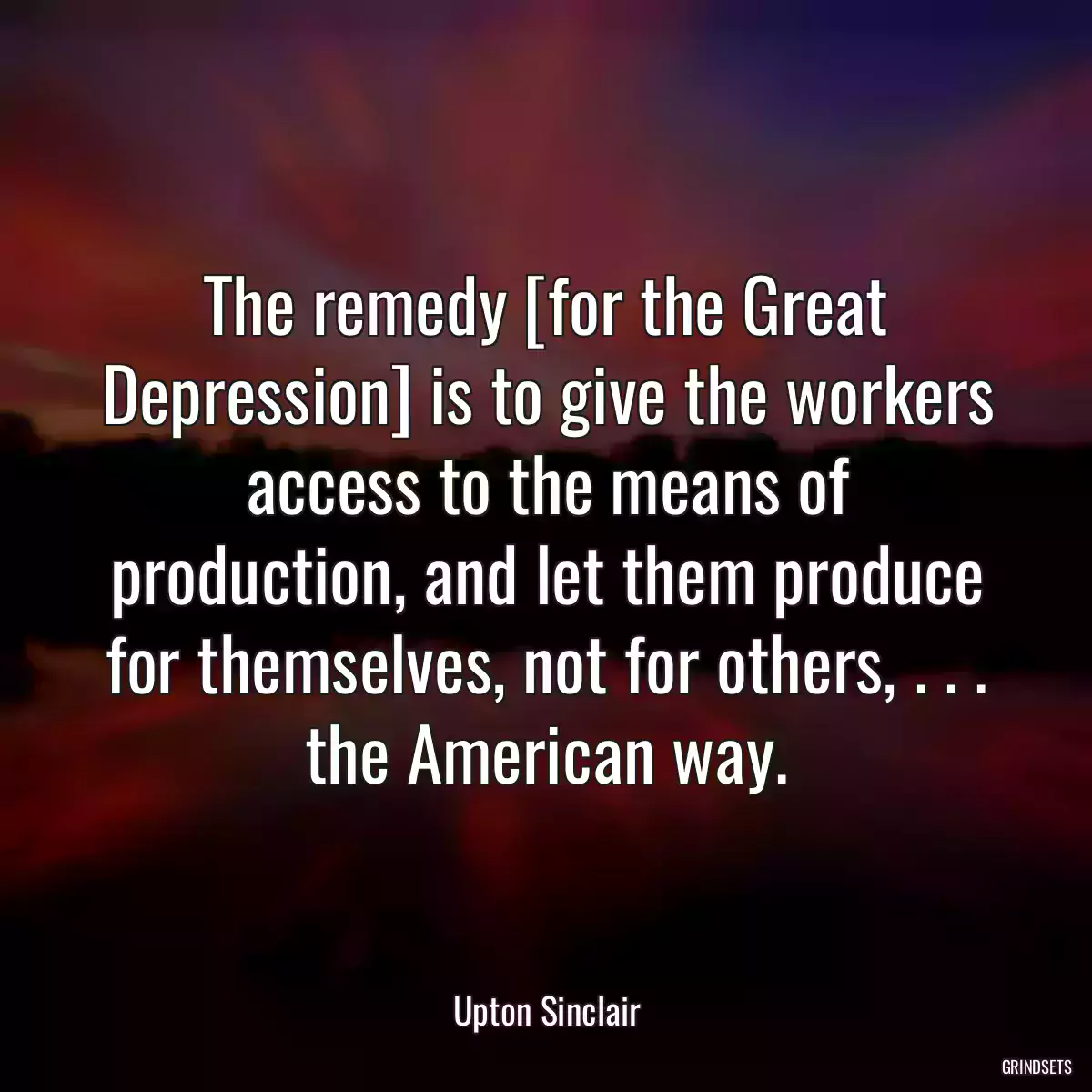 The remedy [for the Great Depression] is to give the workers access to the means of production, and let them produce for themselves, not for others, . . . the American way.