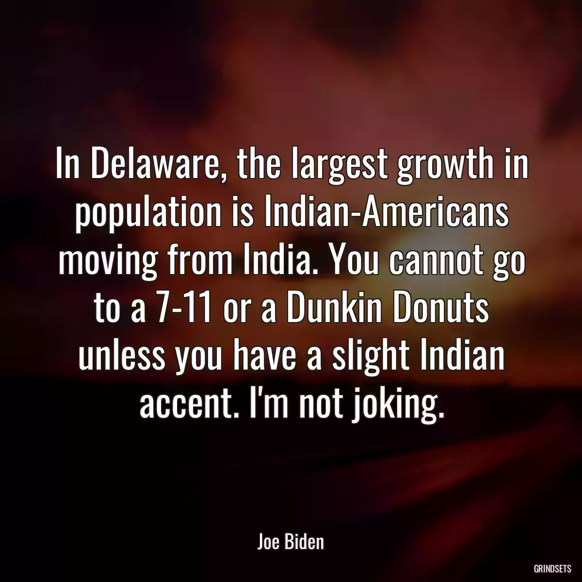 In Delaware, the largest growth in population is Indian-Americans moving from India. You cannot go to a 7-11 or a Dunkin Donuts unless you have a slight Indian accent. I\'m not joking.