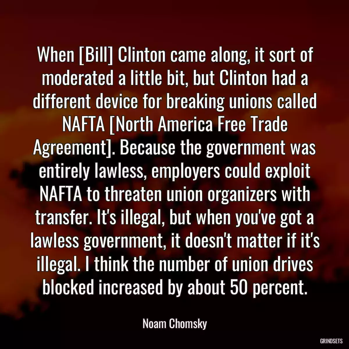 When [Bill] Clinton came along, it sort of moderated a little bit, but Clinton had a different device for breaking unions called NAFTA [North America Free Trade Agreement]. Because the government was entirely lawless, employers could exploit NAFTA to threaten union organizers with transfer. It\'s illegal, but when you\'ve got a lawless government, it doesn\'t matter if it\'s illegal. I think the number of union drives blocked increased by about 50 percent.