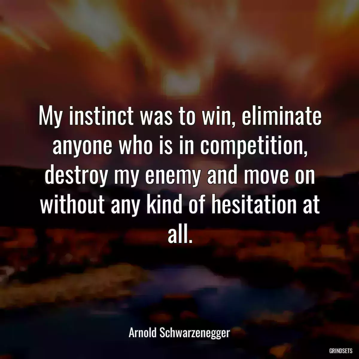 My instinct was to win, eliminate anyone who is in competition, destroy my enemy and move on without any kind of hesitation at all.