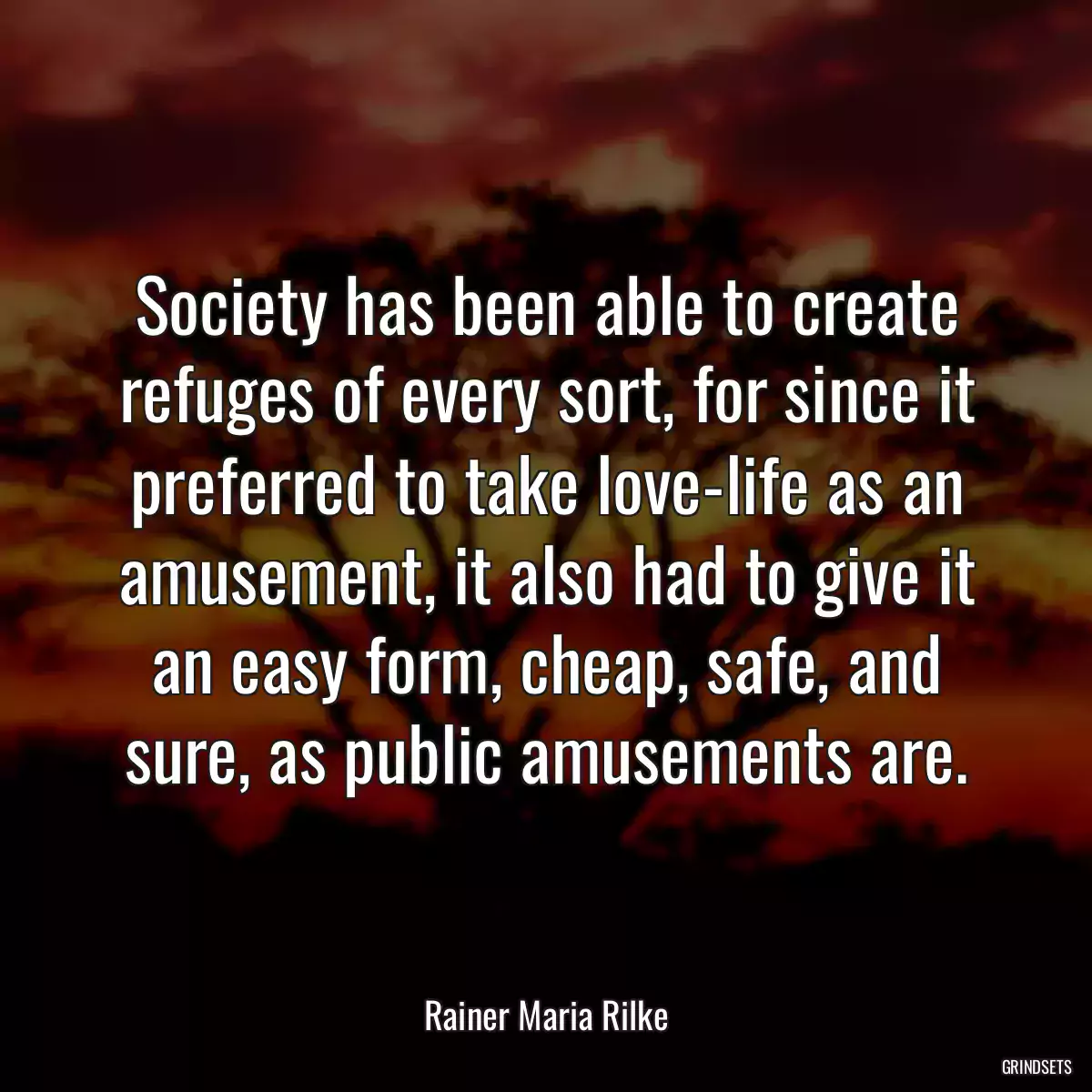 Society has been able to create refuges of every sort, for since it preferred to take love-life as an amusement, it also had to give it an easy form, cheap, safe, and sure, as public amusements are.