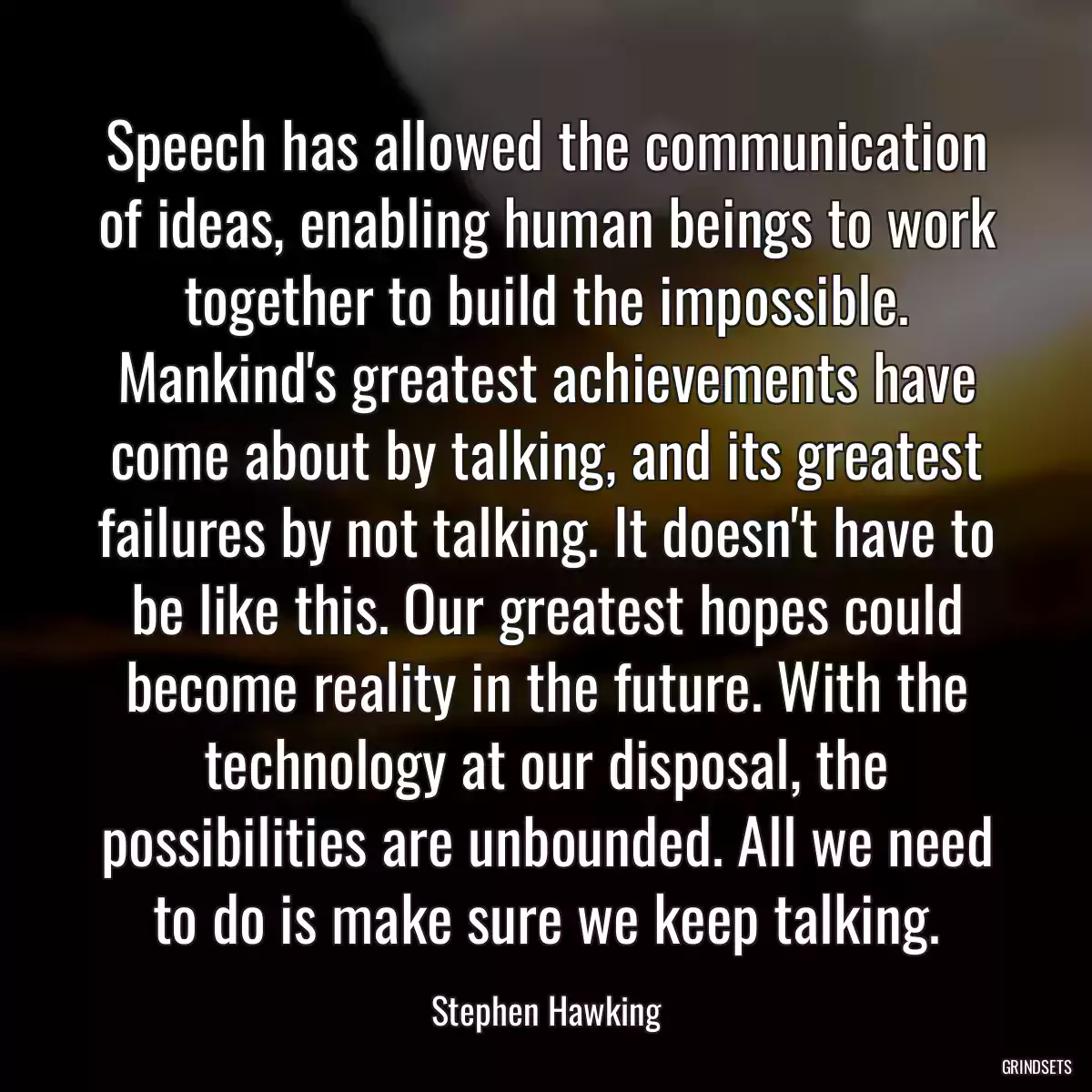 Speech has allowed the communication of ideas, enabling human beings to work together to build the impossible. Mankind\'s greatest achievements have come about by talking, and its greatest failures by not talking. It doesn\'t have to be like this. Our greatest hopes could become reality in the future. With the technology at our disposal, the possibilities are unbounded. All we need to do is make sure we keep talking.