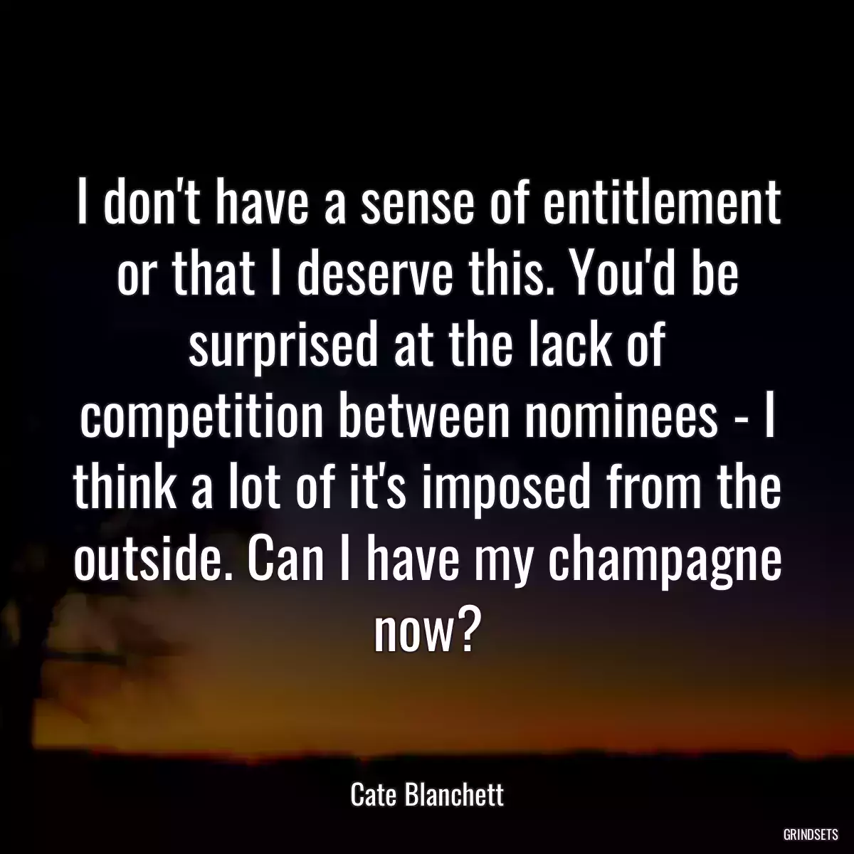 I don\'t have a sense of entitlement or that I deserve this. You\'d be surprised at the lack of competition between nominees - I think a lot of it\'s imposed from the outside. Can I have my champagne now?