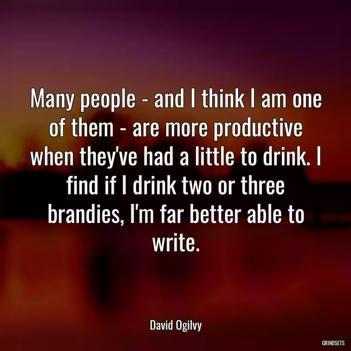 Many people - and I think I am one of them - are more productive when they\'ve had a little to drink. I find if I drink two or three brandies, I\'m far better able to write.