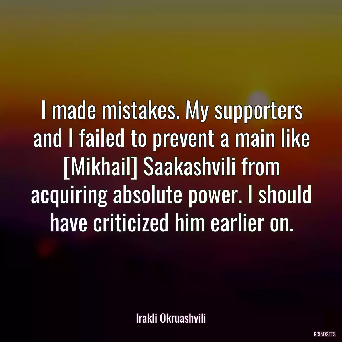 I made mistakes. My supporters and I failed to prevent a main like [Mikhail] Saakashvili from acquiring absolute power. I should have criticized him earlier on.